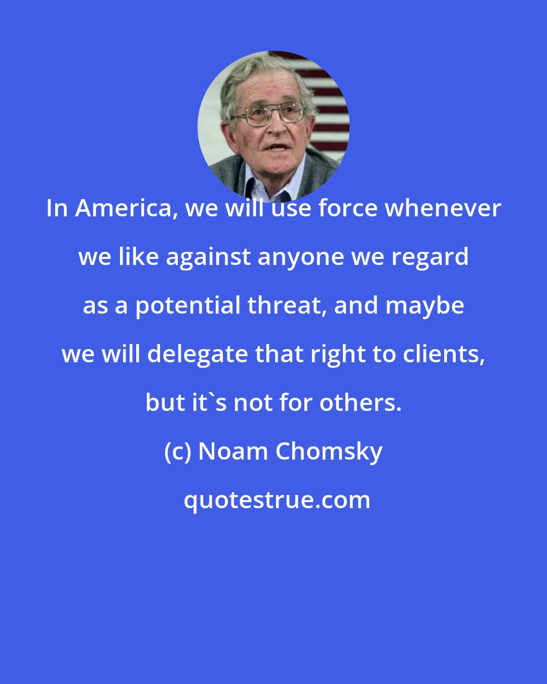 Noam Chomsky: In America, we will use force whenever we like against anyone we regard as a potential threat, and maybe we will delegate that right to clients, but it's not for others.