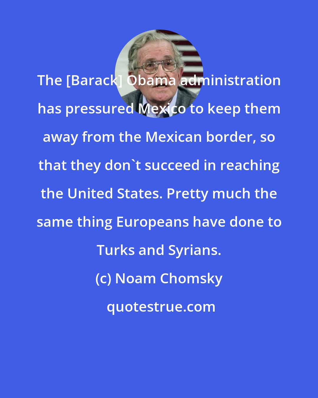 Noam Chomsky: The [Barack] Obama administration has pressured Mexico to keep them away from the Mexican border, so that they don't succeed in reaching the United States. Pretty much the same thing Europeans have done to Turks and Syrians.