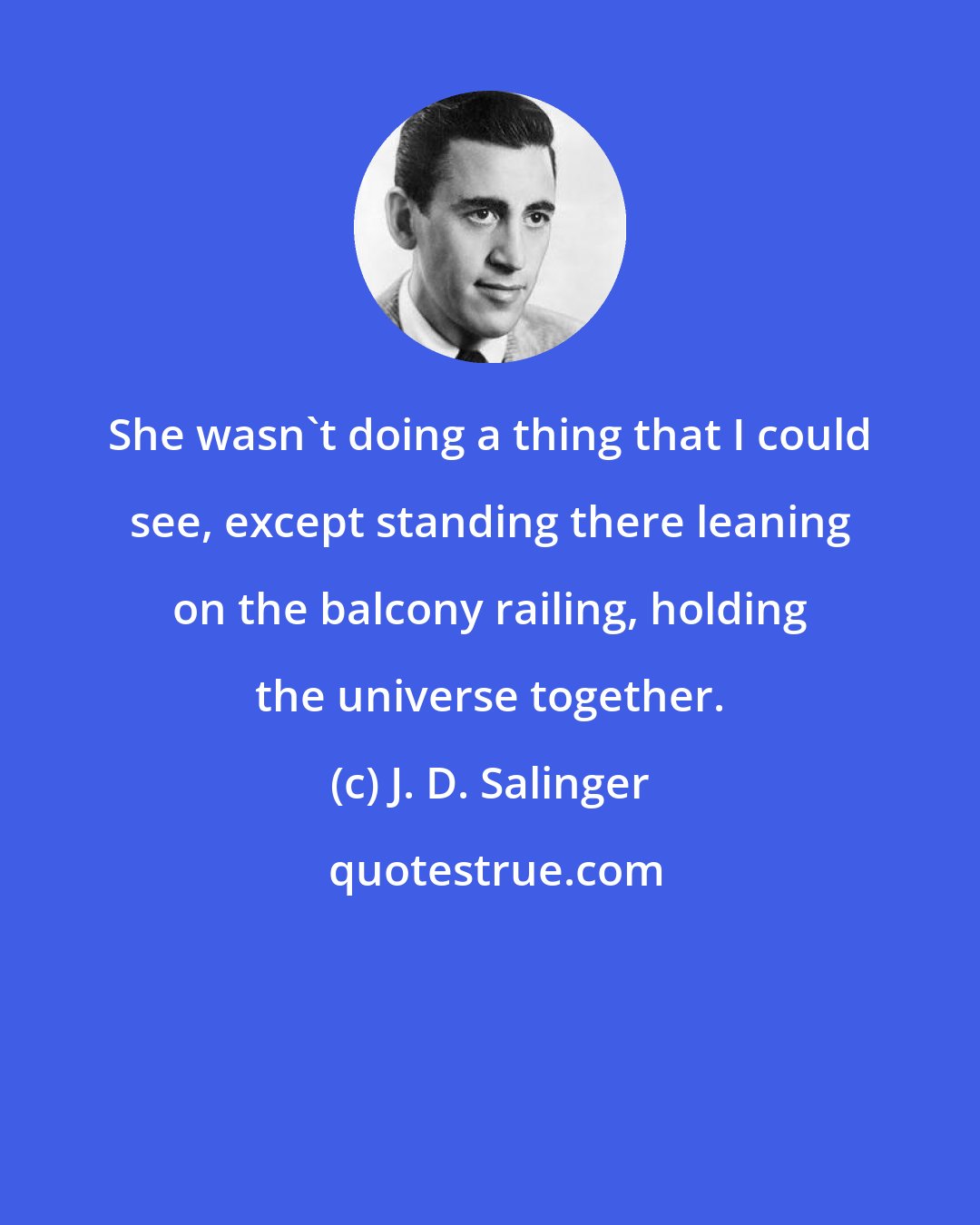 J. D. Salinger: She wasn't doing a thing that I could see, except standing there leaning on the balcony railing, holding the universe together.