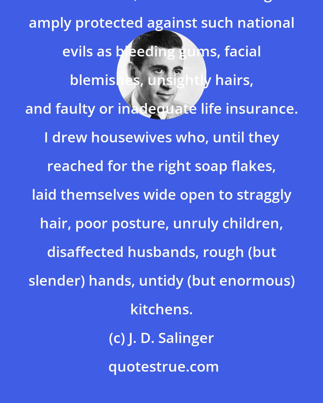 J. D. Salinger: I drew laughing, high-breasted girls aquaplaning without a care in the world, as a result of being amply protected against such national evils as bleeding gums, facial blemishes, unsightly hairs, and faulty or inadequate life insurance. I drew housewives who, until they reached for the right soap flakes, laid themselves wide open to straggly hair, poor posture, unruly children, disaffected husbands, rough (but slender) hands, untidy (but enormous) kitchens.