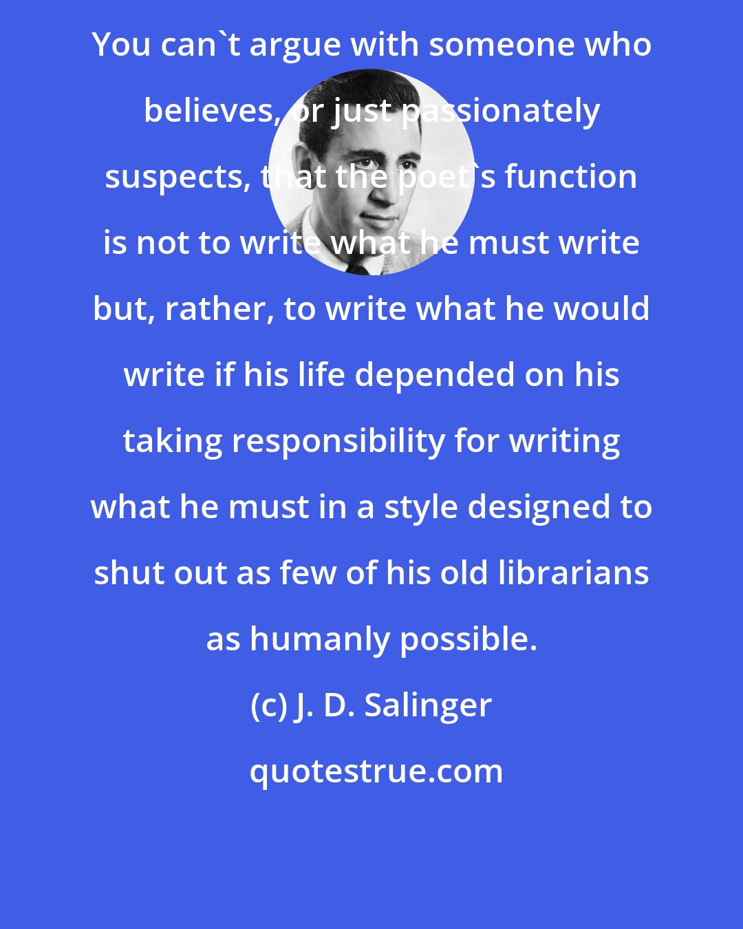 J. D. Salinger: You can't argue with someone who believes, or just passionately suspects, that the poet's function is not to write what he must write but, rather, to write what he would write if his life depended on his taking responsibility for writing what he must in a style designed to shut out as few of his old librarians as humanly possible.