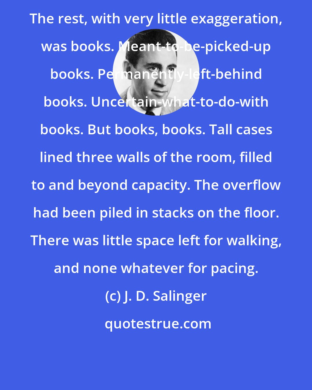 J. D. Salinger: The rest, with very little exaggeration, was books. Meant-to-be-picked-up books. Permanently-left-behind books. Uncertain-what-to-do-with books. But books, books. Tall cases lined three walls of the room, filled to and beyond capacity. The overflow had been piled in stacks on the floor. There was little space left for walking, and none whatever for pacing.