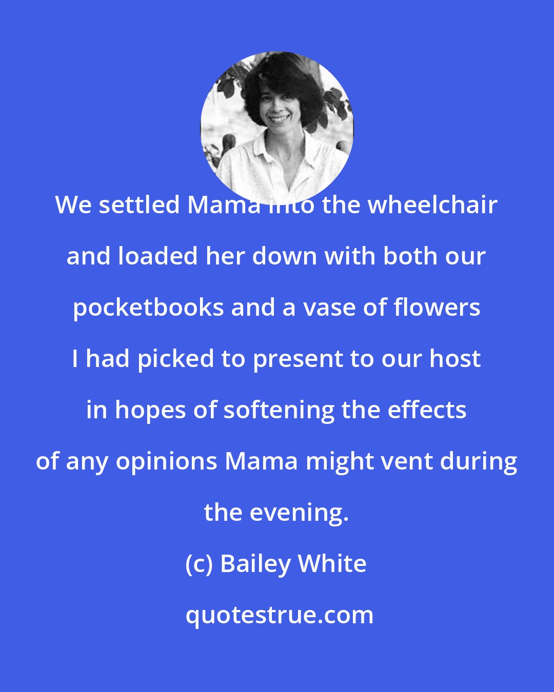 Bailey White: We settled Mama into the wheelchair and loaded her down with both our pocketbooks and a vase of flowers I had picked to present to our host in hopes of softening the effects of any opinions Mama might vent during the evening.