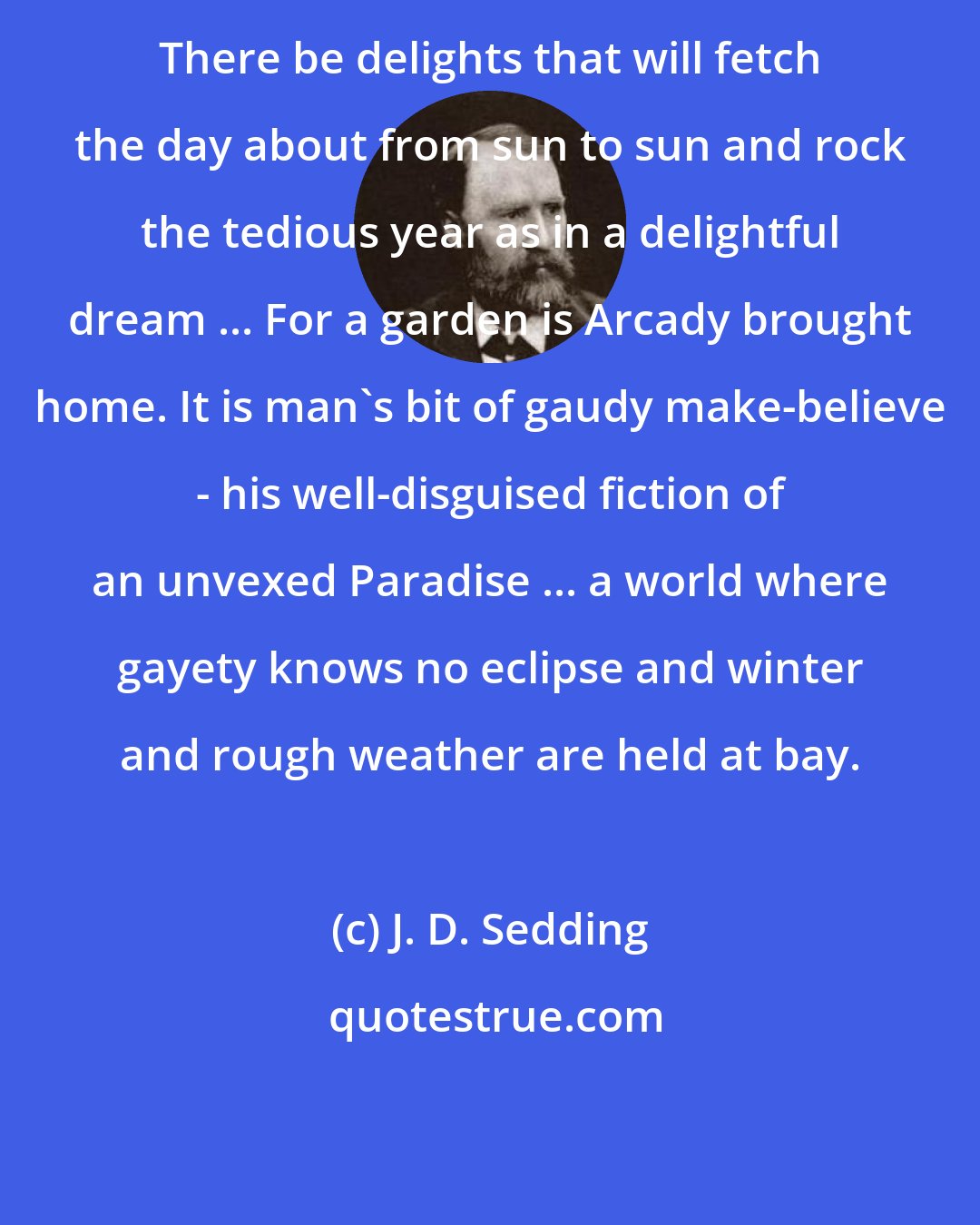 J. D. Sedding: There be delights that will fetch the day about from sun to sun and rock the tedious year as in a delightful dream ... For a garden is Arcady brought home. It is man's bit of gaudy make-believe - his well-disguised fiction of an unvexed Paradise ... a world where gayety knows no eclipse and winter and rough weather are held at bay.