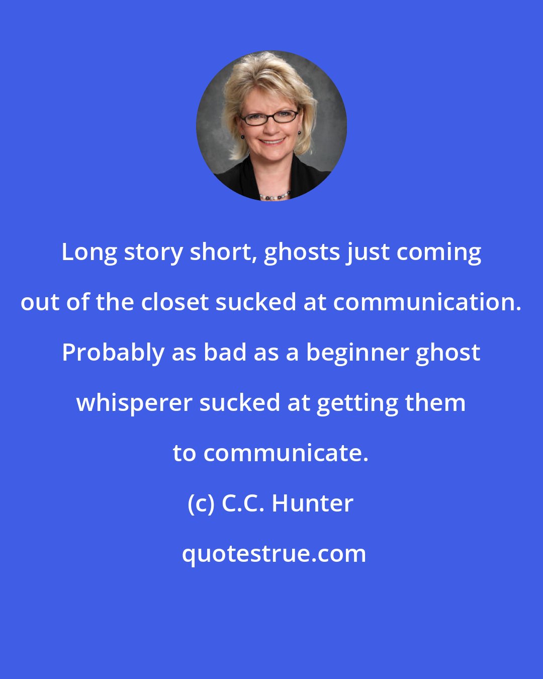 C.C. Hunter: Long story short, ghosts just coming out of the closet sucked at communication. Probably as bad as a beginner ghost whisperer sucked at getting them to communicate.