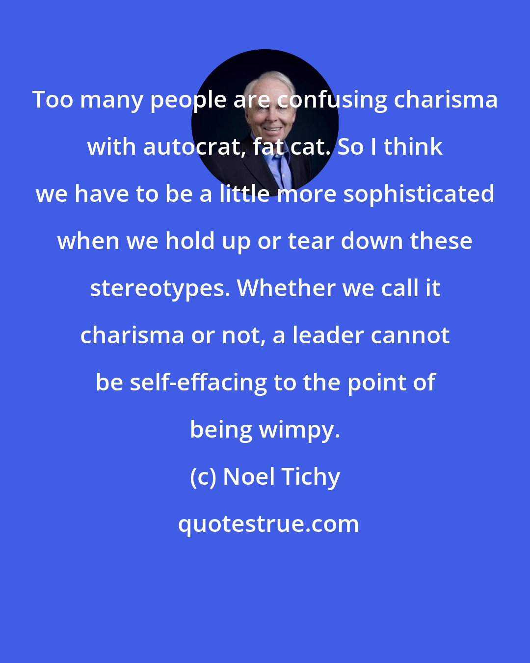 Noel Tichy: Too many people are confusing charisma with autocrat, fat cat. So I think we have to be a little more sophisticated when we hold up or tear down these stereotypes. Whether we call it charisma or not, a leader cannot be self-effacing to the point of being wimpy.