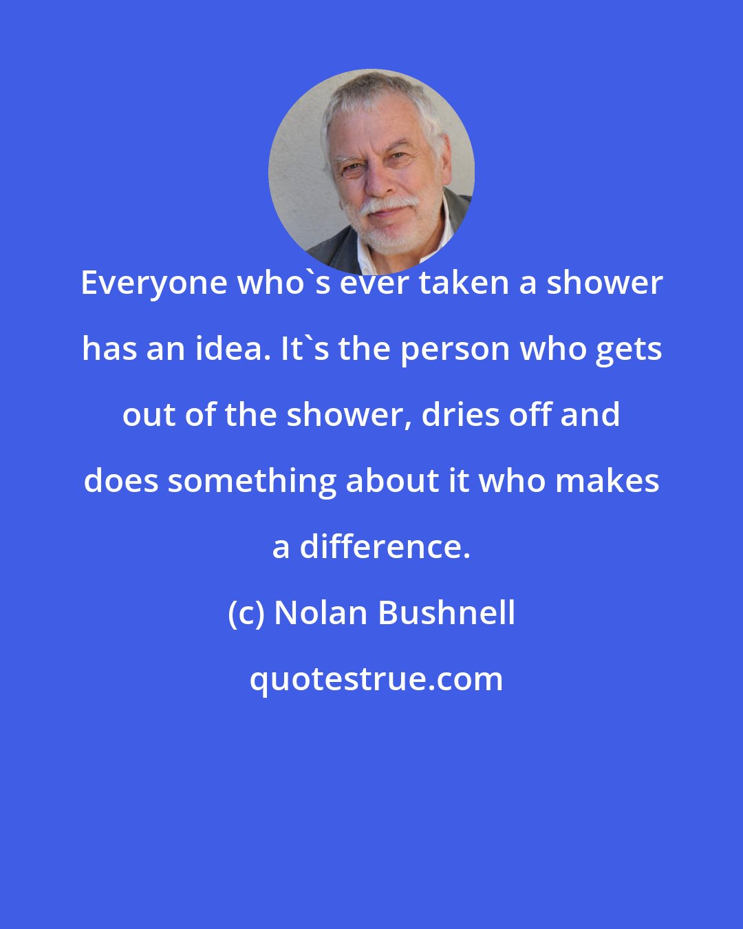 Nolan Bushnell: Everyone who's ever taken a shower has an idea. It's the person who gets out of the shower, dries off and does something about it who makes a difference.