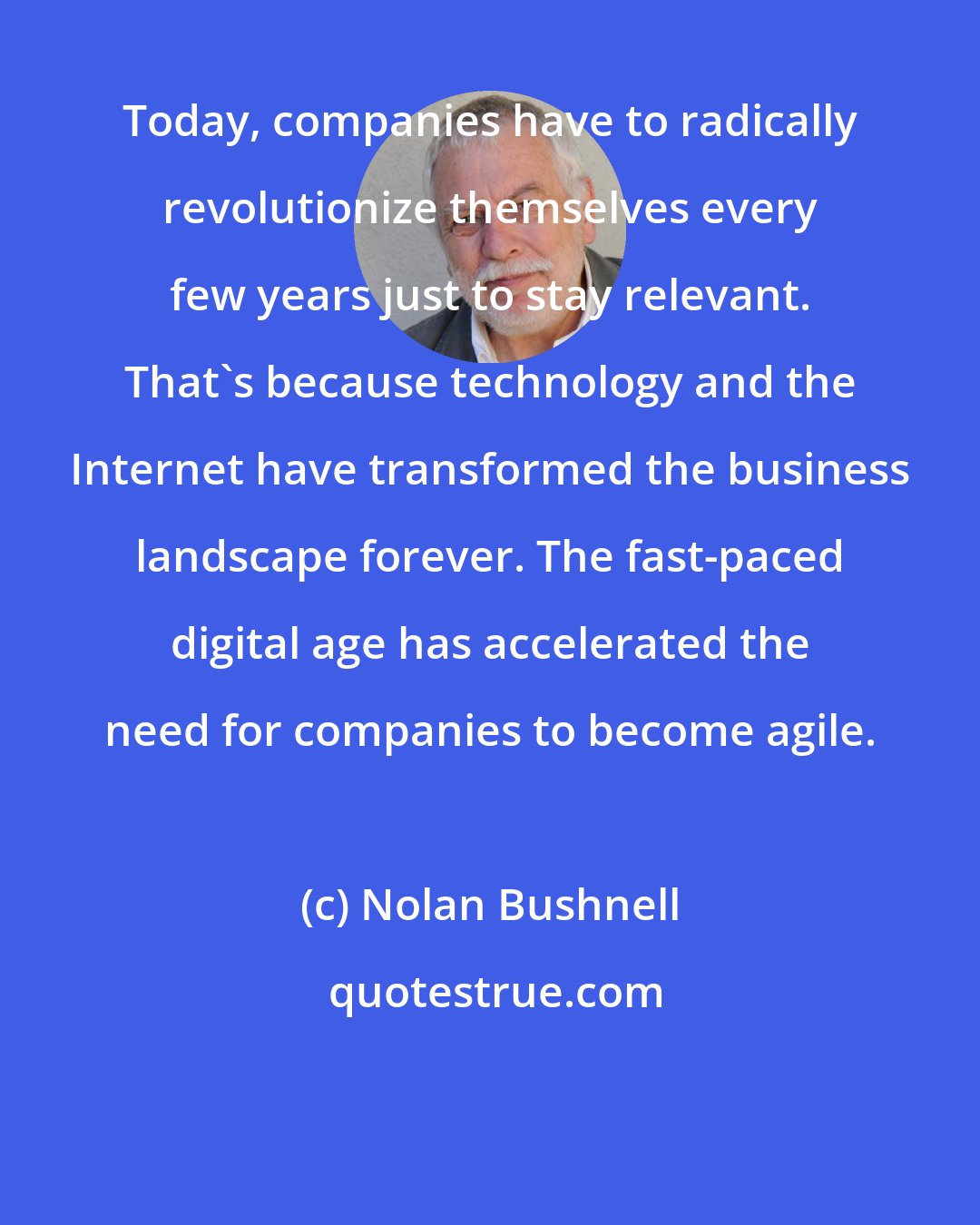 Nolan Bushnell: Today, companies have to radically revolutionize themselves every few years just to stay relevant. That's because technology and the Internet have transformed the business landscape forever. The fast-paced digital age has accelerated the need for companies to become agile.