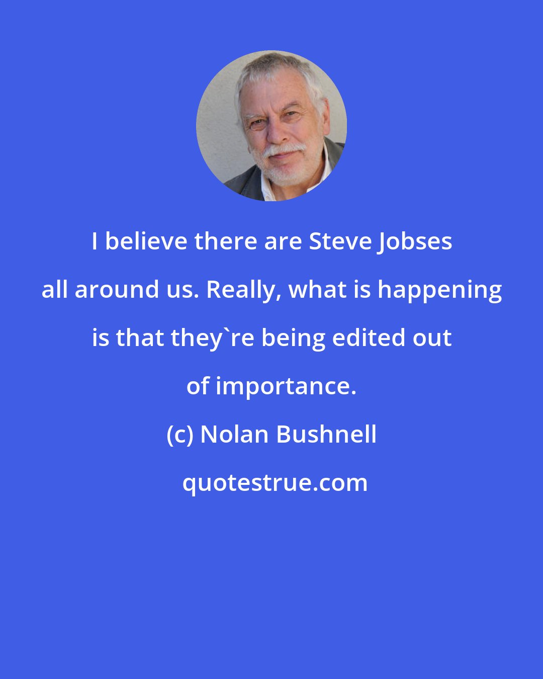 Nolan Bushnell: I believe there are Steve Jobses all around us. Really, what is happening is that they're being edited out of importance.