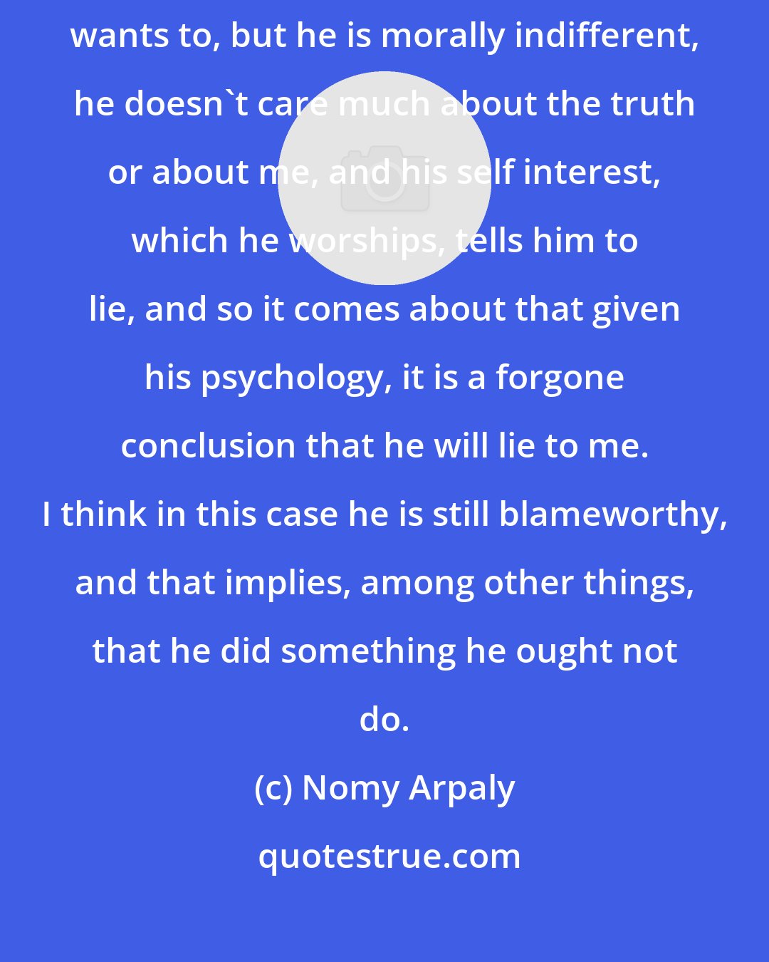 Nomy Arpaly: Suppose whether or not someone tells me a lie depends only on whether he wants to, but he is morally indifferent, he doesn't care much about the truth or about me, and his self interest, which he worships, tells him to lie, and so it comes about that given his psychology, it is a forgone conclusion that he will lie to me. I think in this case he is still blameworthy, and that implies, among other things, that he did something he ought not do.