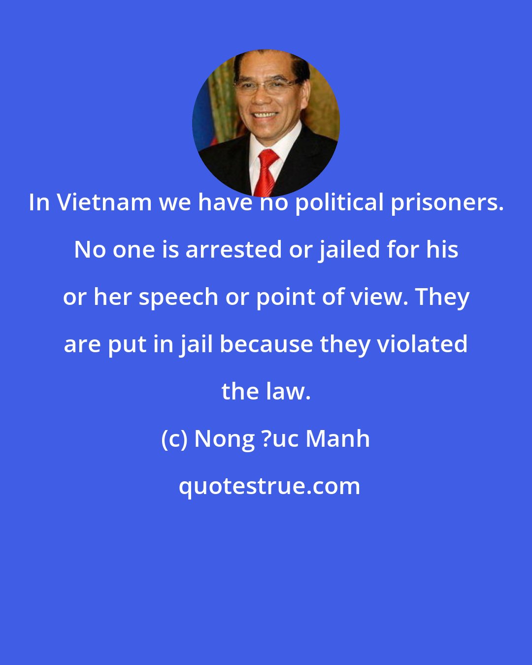 Nong ?uc Manh: In Vietnam we have no political prisoners. No one is arrested or jailed for his or her speech or point of view. They are put in jail because they violated the law.