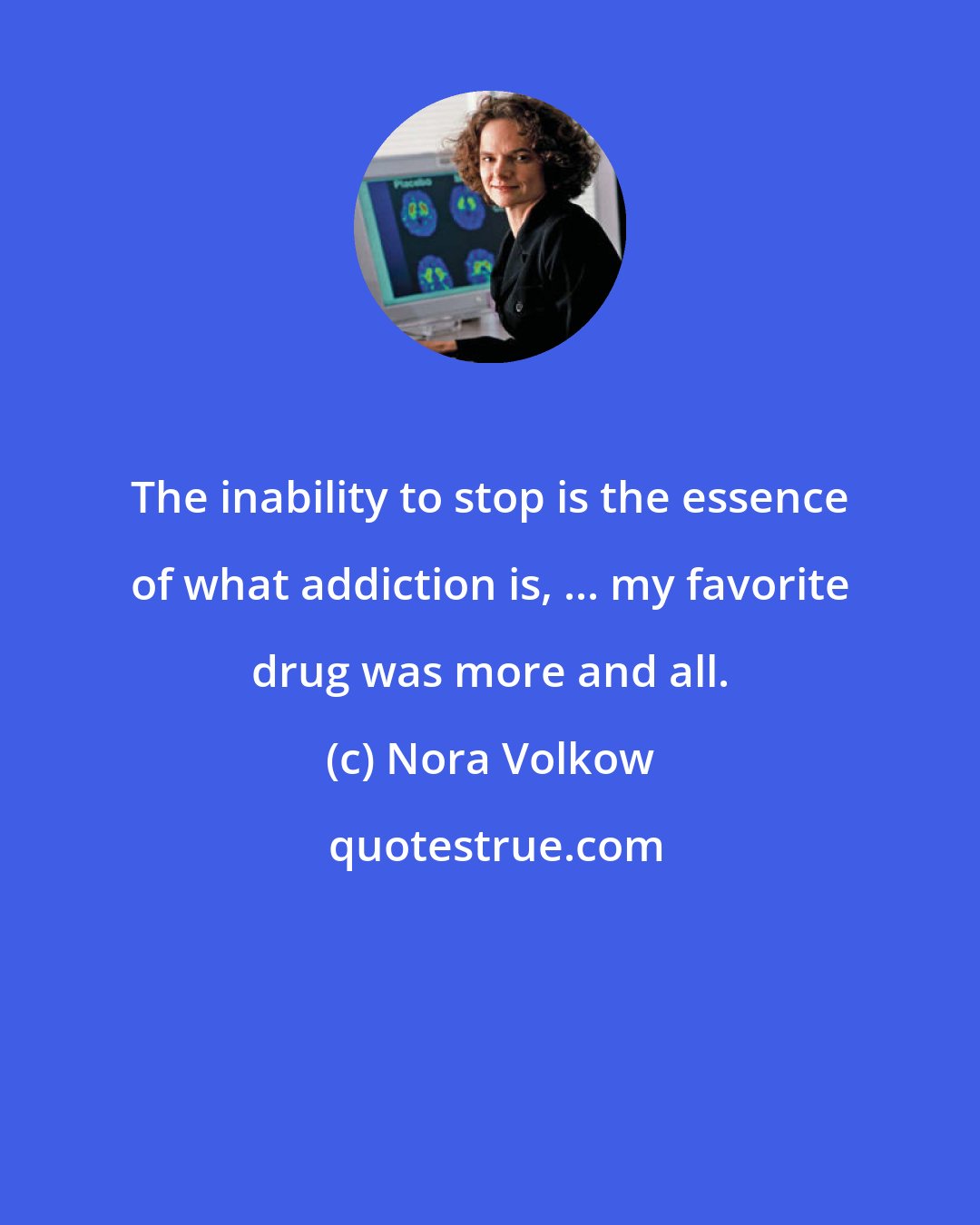 Nora Volkow: The inability to stop is the essence of what addiction is, ... my favorite drug was more and all.