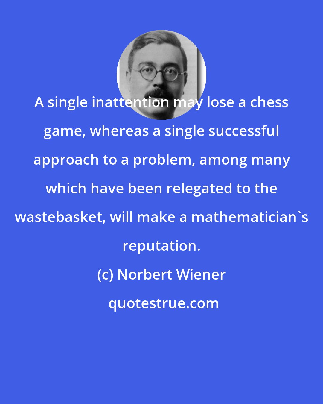 Norbert Wiener: A single inattention may lose a chess game, whereas a single successful approach to a problem, among many which have been relegated to the wastebasket, will make a mathematician's reputation.