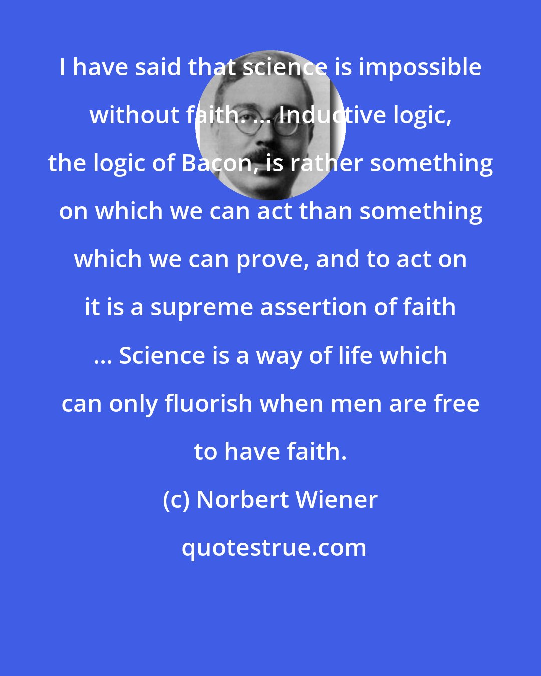 Norbert Wiener: I have said that science is impossible without faith. ... Inductive logic, the logic of Bacon, is rather something on which we can act than something which we can prove, and to act on it is a supreme assertion of faith ... Science is a way of life which can only fluorish when men are free to have faith.