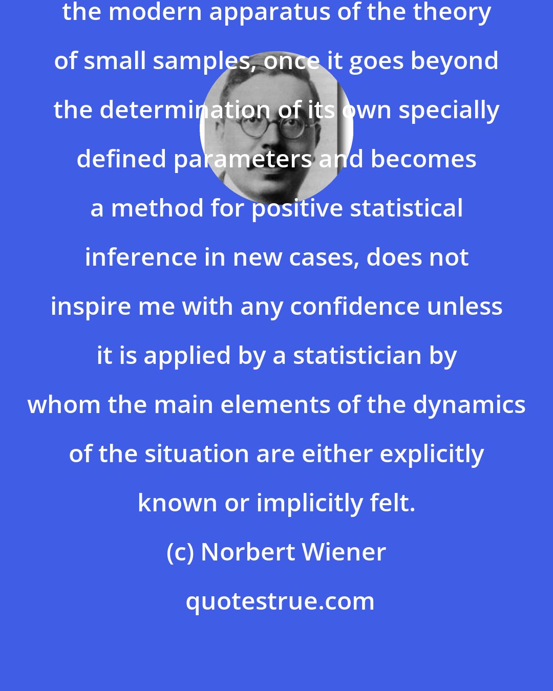 Norbert Wiener: I may remark parenthetically that the modern apparatus of the theory of small samples, once it goes beyond the determination of its own specially defined parameters and becomes a method for positive statistical inference in new cases, does not inspire me with any confidence unless it is applied by a statistician by whom the main elements of the dynamics of the situation are either explicitly known or implicitly felt.
