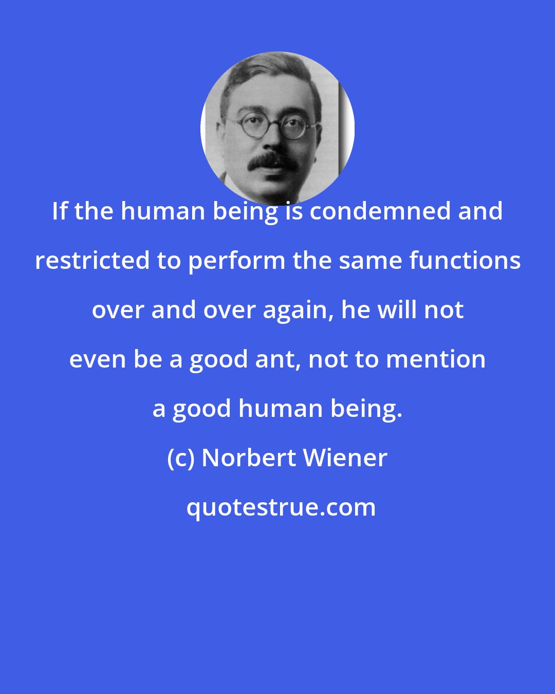 Norbert Wiener: If the human being is condemned and restricted to perform the same functions over and over again, he will not even be a good ant, not to mention a good human being.
