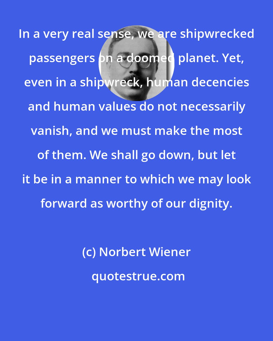 Norbert Wiener: In a very real sense, we are shipwrecked passengers on a doomed planet. Yet, even in a shipwreck, human decencies and human values do not necessarily vanish, and we must make the most of them. We shall go down, but let it be in a manner to which we may look forward as worthy of our dignity.