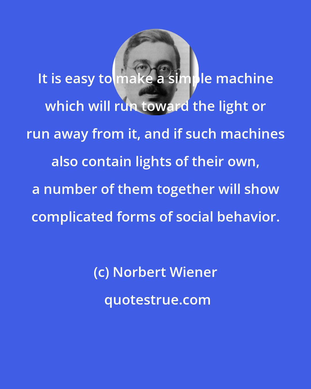 Norbert Wiener: It is easy to make a simple machine which will run toward the light or run away from it, and if such machines also contain lights of their own, a number of them together will show complicated forms of social behavior.