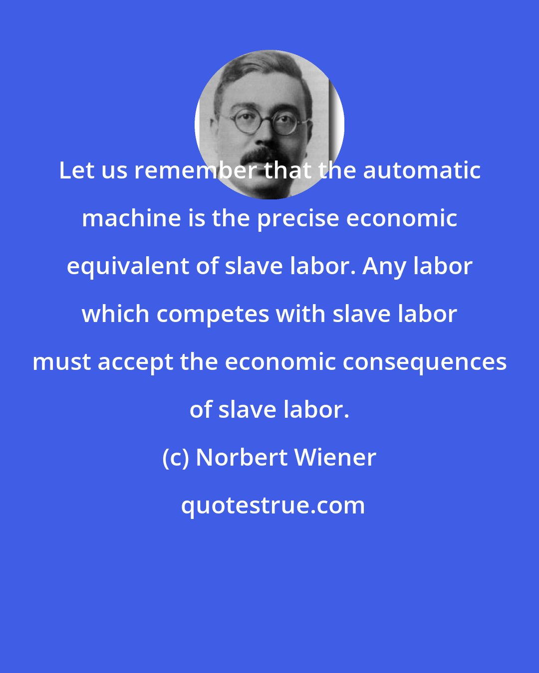 Norbert Wiener: Let us remember that the automatic machine is the precise economic equivalent of slave labor. Any labor which competes with slave labor must accept the economic consequences of slave labor.