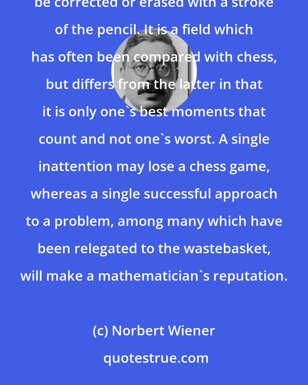 Norbert Wiener: The Advantage is that mathematics is a field in which one's blunders tend to show very clearly and can be corrected or erased with a stroke of the pencil. It is a field which has often been compared with chess, but differs from the latter in that it is only one's best moments that count and not one's worst. A single inattention may lose a chess game, whereas a single successful approach to a problem, among many which have been relegated to the wastebasket, will make a mathematician's reputation.