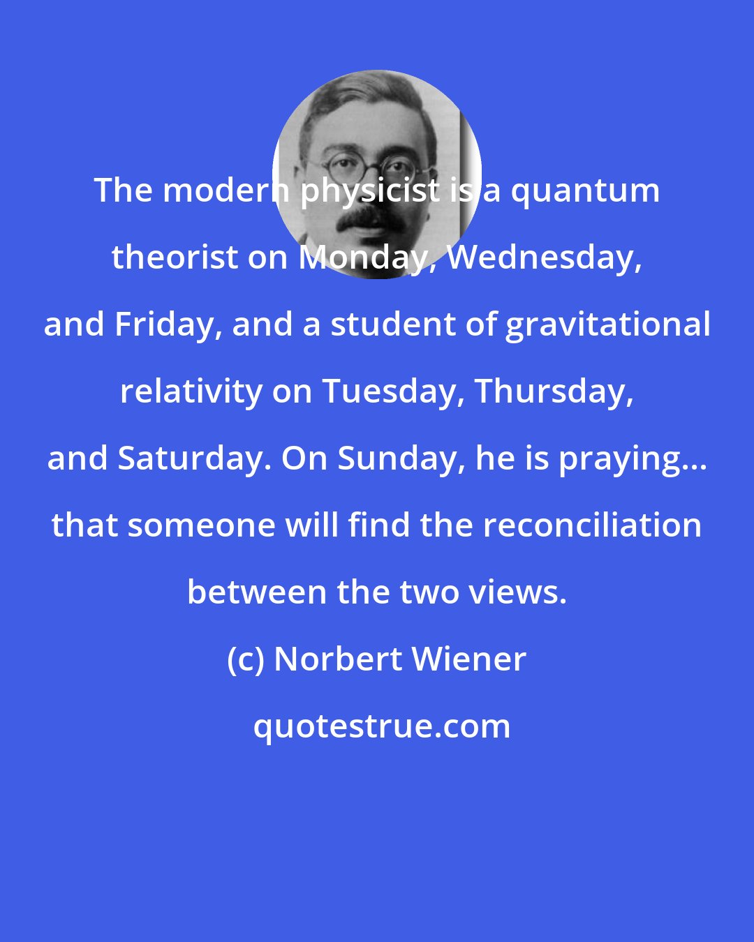 Norbert Wiener: The modern physicist is a quantum theorist on Monday, Wednesday, and Friday, and a student of gravitational relativity on Tuesday, Thursday, and Saturday. On Sunday, he is praying... that someone will find the reconciliation between the two views.