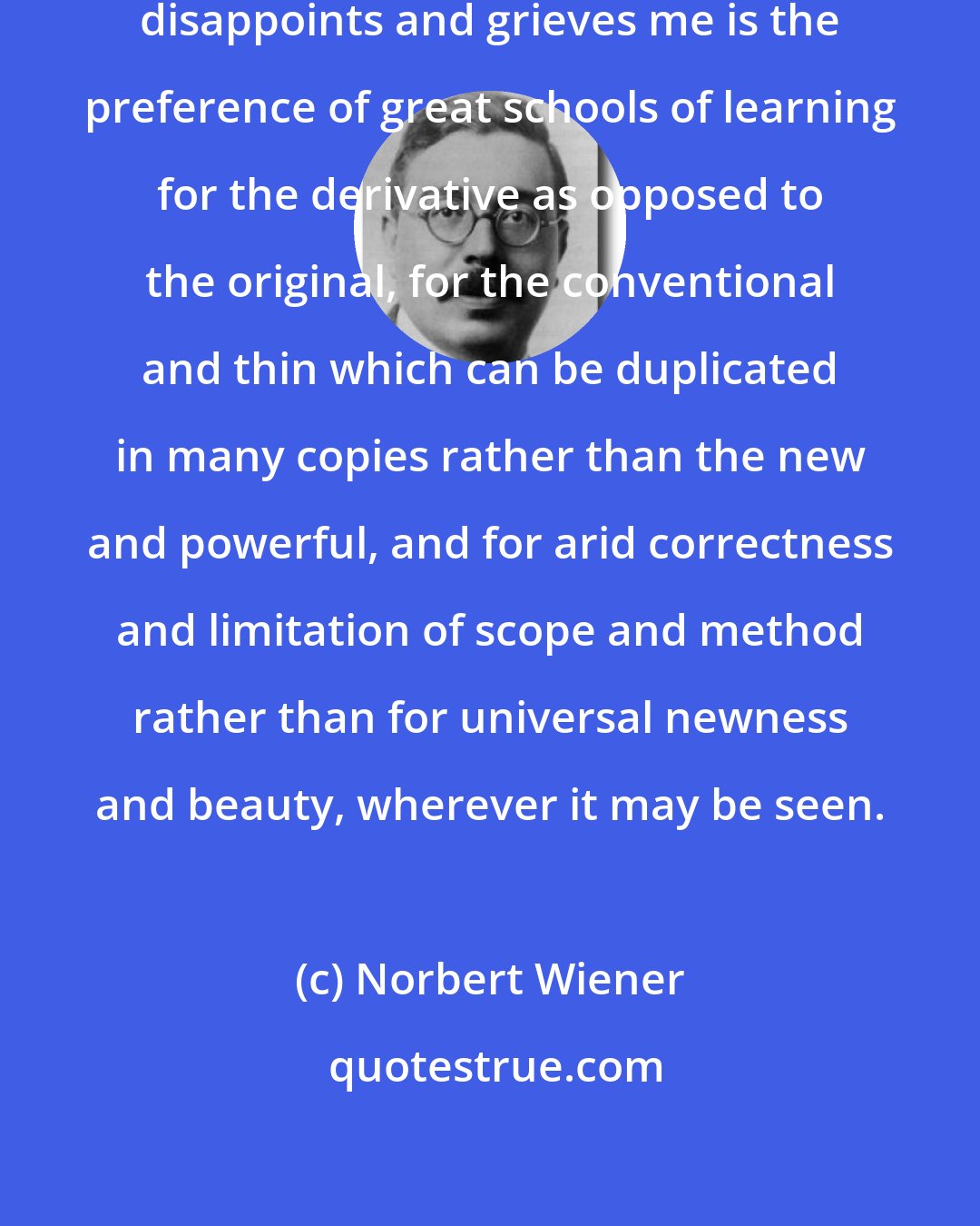 Norbert Wiener: What sometimes enrages me and always disappoints and grieves me is the preference of great schools of learning for the derivative as opposed to the original, for the conventional and thin which can be duplicated in many copies rather than the new and powerful, and for arid correctness and limitation of scope and method rather than for universal newness and beauty, wherever it may be seen.