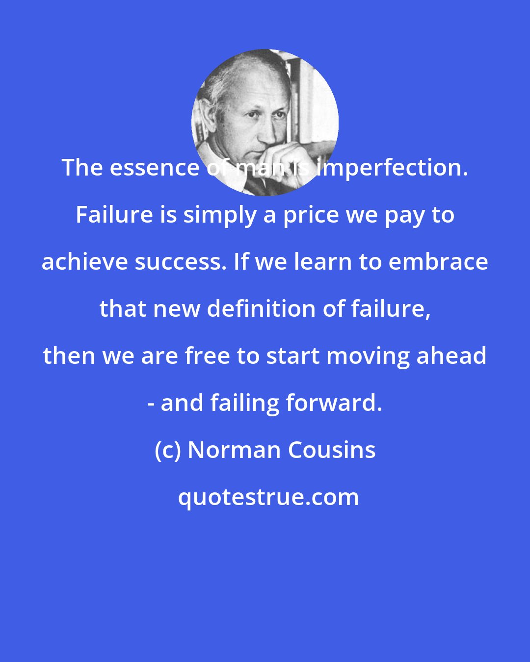Norman Cousins: The essence of man is imperfection. Failure is simply a price we pay to achieve success. If we learn to embrace that new definition of failure, then we are free to start moving ahead - and failing forward.