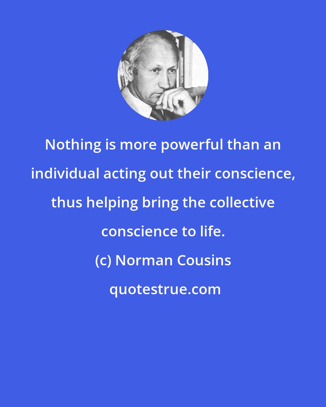 Norman Cousins: Nothing is more powerful than an individual acting out their conscience, thus helping bring the collective conscience to life.