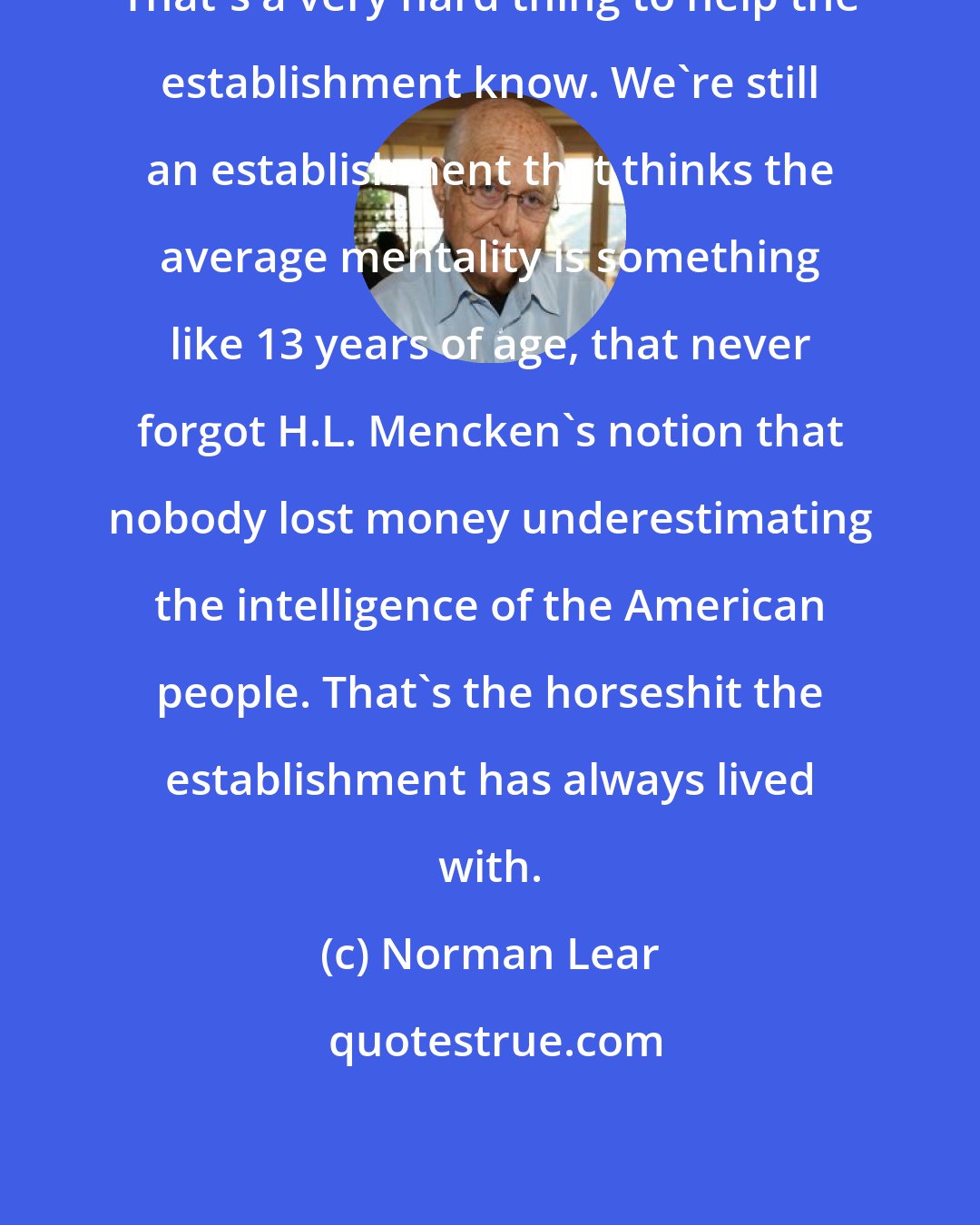 Norman Lear: That's a very hard thing to help the establishment know. We're still an establishment that thinks the average mentality is something like 13 years of age, that never forgot H.L. Mencken's notion that nobody lost money underestimating the intelligence of the American people. That's the horseshit the establishment has always lived with.