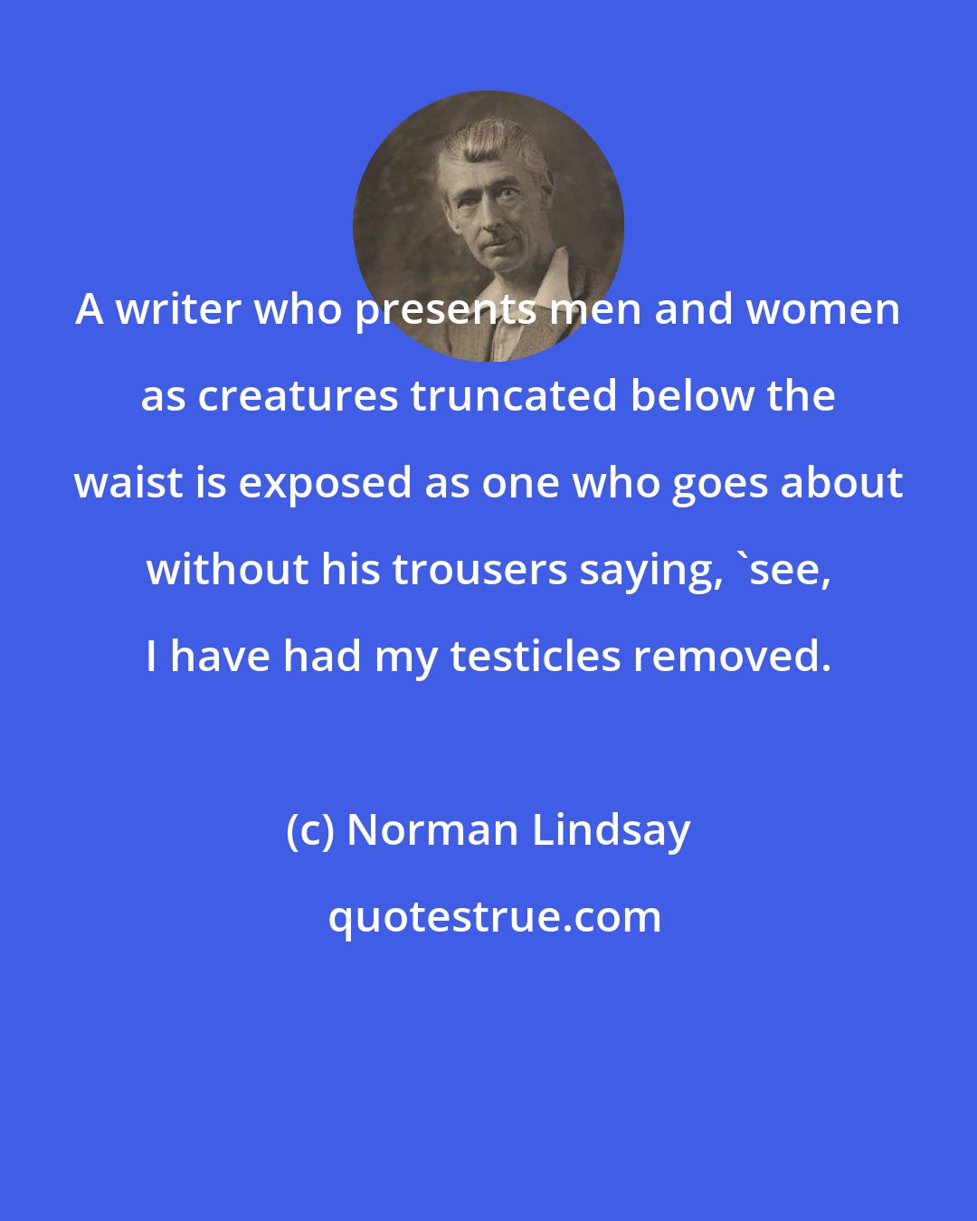 Norman Lindsay: A writer who presents men and women as creatures truncated below the waist is exposed as one who goes about without his trousers saying, 'see, I have had my testicles removed.