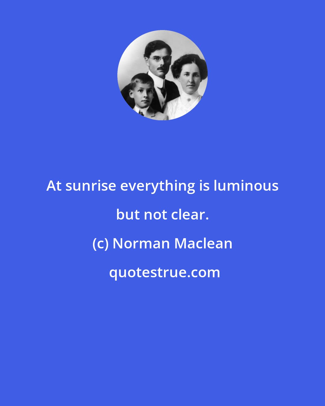Norman Maclean: At sunrise everything is luminous but not clear.