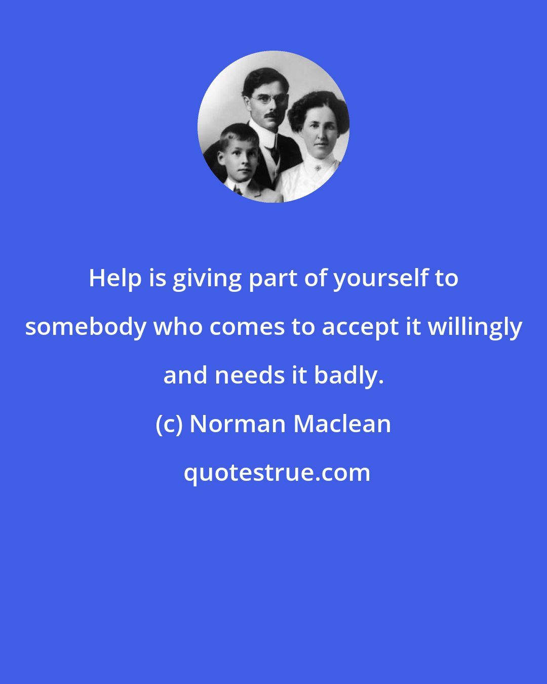Norman Maclean: Help is giving part of yourself to somebody who comes to accept it willingly and needs it badly.