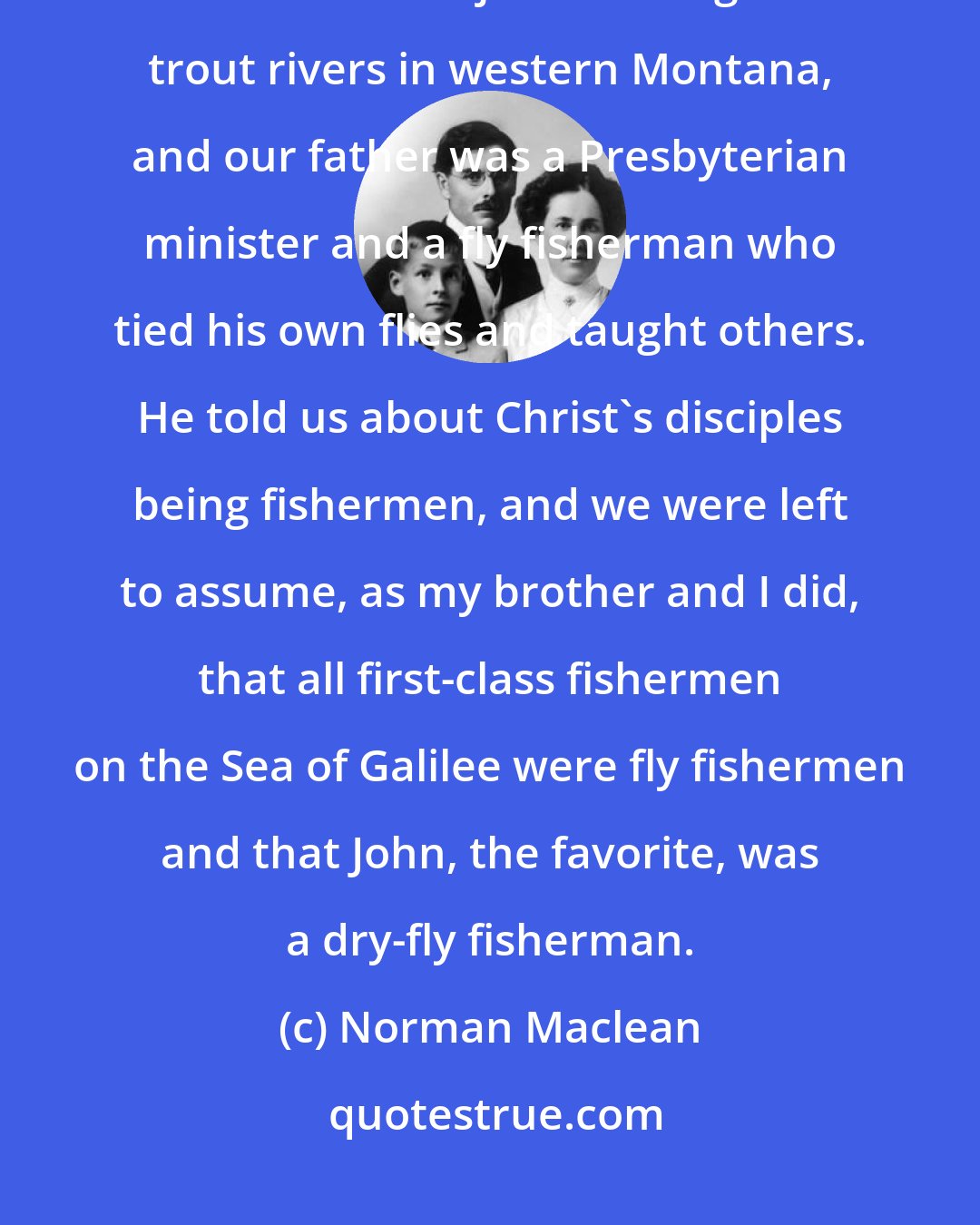 Norman Maclean: In our family, there was no clear line between religion and fly fishing. We lived at the junction of great trout rivers in western Montana, and our father was a Presbyterian minister and a fly fisherman who tied his own flies and taught others. He told us about Christ's disciples being fishermen, and we were left to assume, as my brother and I did, that all first-class fishermen on the Sea of Galilee were fly fishermen and that John, the favorite, was a dry-fly fisherman.