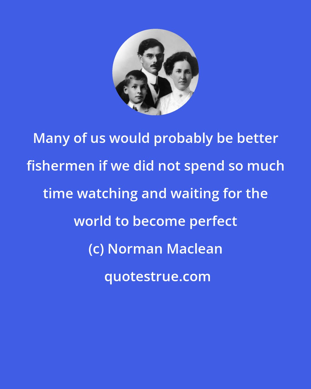 Norman Maclean: Many of us would probably be better fishermen if we did not spend so much time watching and waiting for the world to become perfect