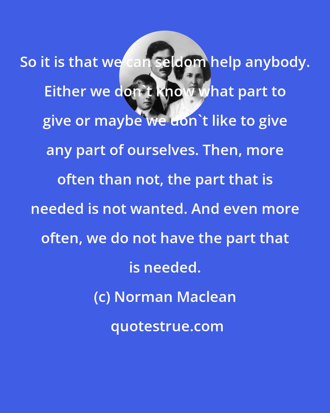 Norman Maclean: So it is that we can seldom help anybody. Either we don't know what part to give or maybe we don't like to give any part of ourselves. Then, more often than not, the part that is needed is not wanted. And even more often, we do not have the part that is needed.