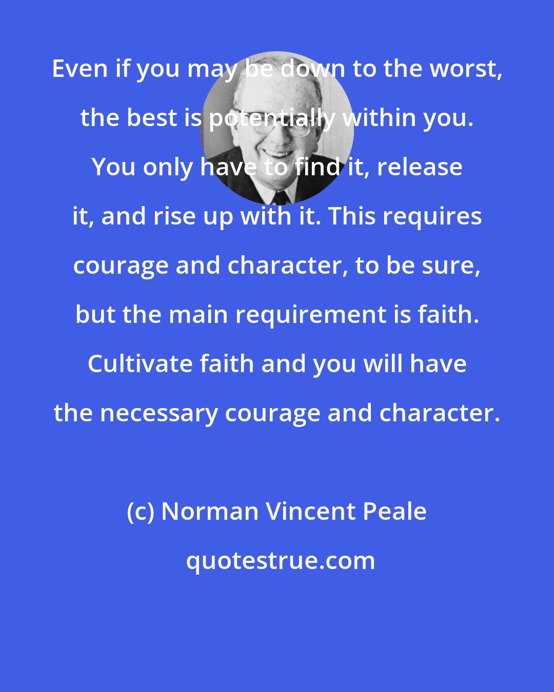 Norman Vincent Peale: Even if you may be down to the worst, the best is potentially within you. You only have to find it, release it, and rise up with it. This requires courage and character, to be sure, but the main requirement is faith. Cultivate faith and you will have the necessary courage and character.