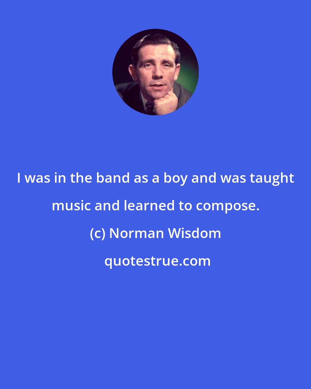 Norman Wisdom: I was in the band as a boy and was taught music and learned to compose.