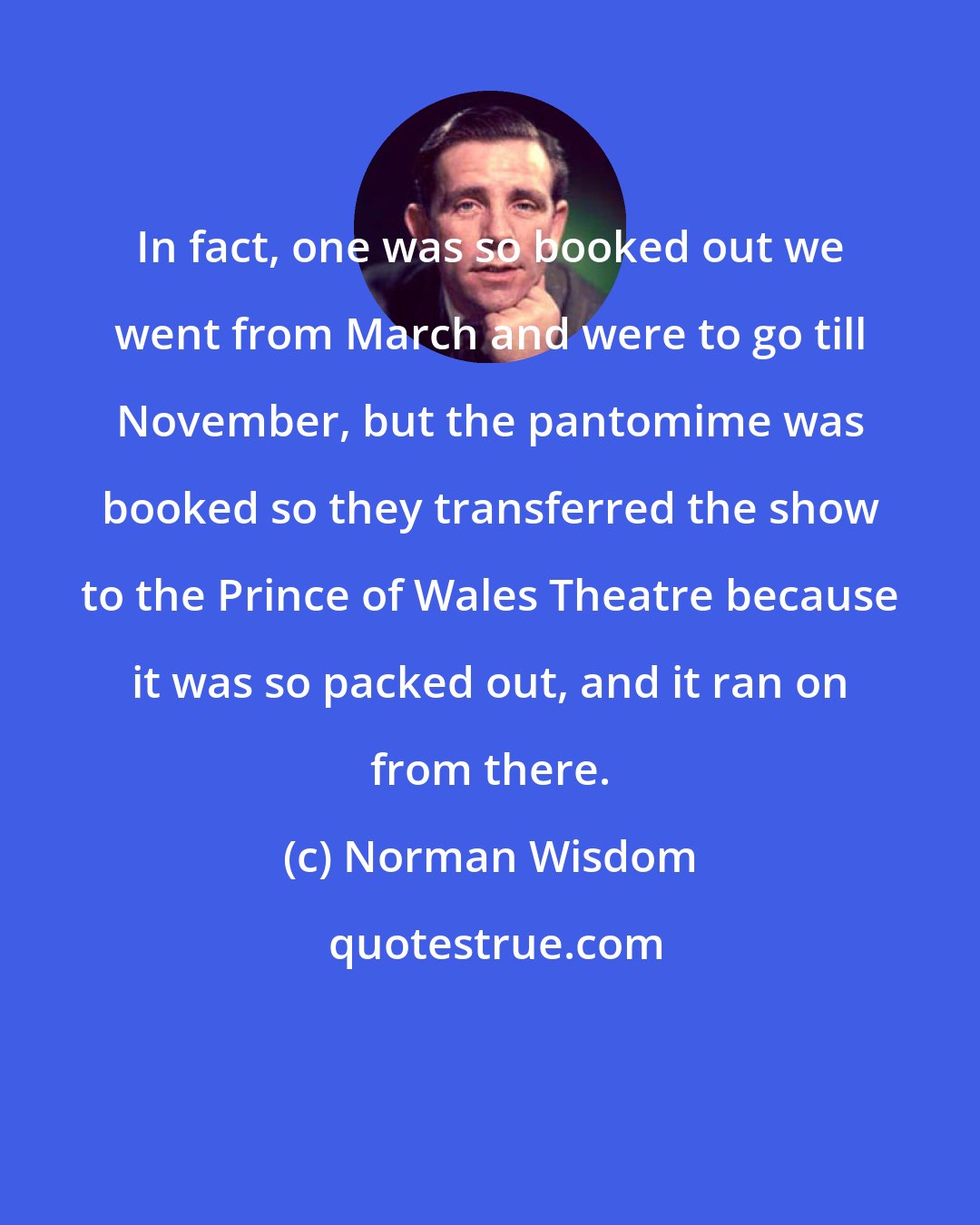 Norman Wisdom: In fact, one was so booked out we went from March and were to go till November, but the pantomime was booked so they transferred the show to the Prince of Wales Theatre because it was so packed out, and it ran on from there.