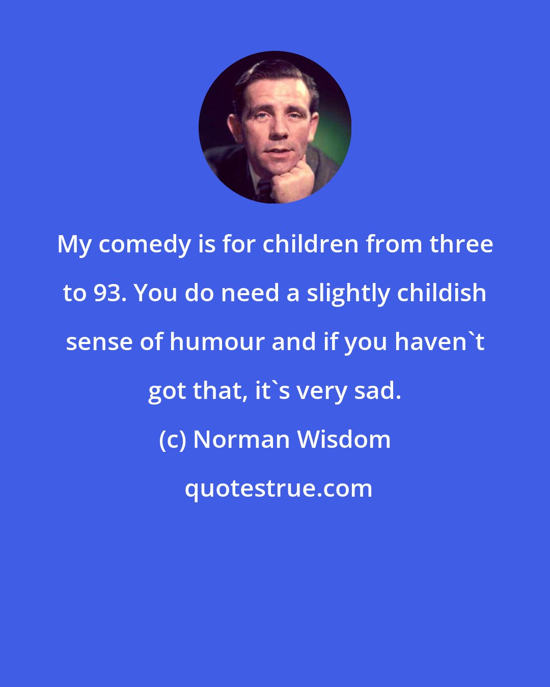 Norman Wisdom: My comedy is for children from three to 93. You do need a slightly childish sense of humour and if you haven't got that, it's very sad.