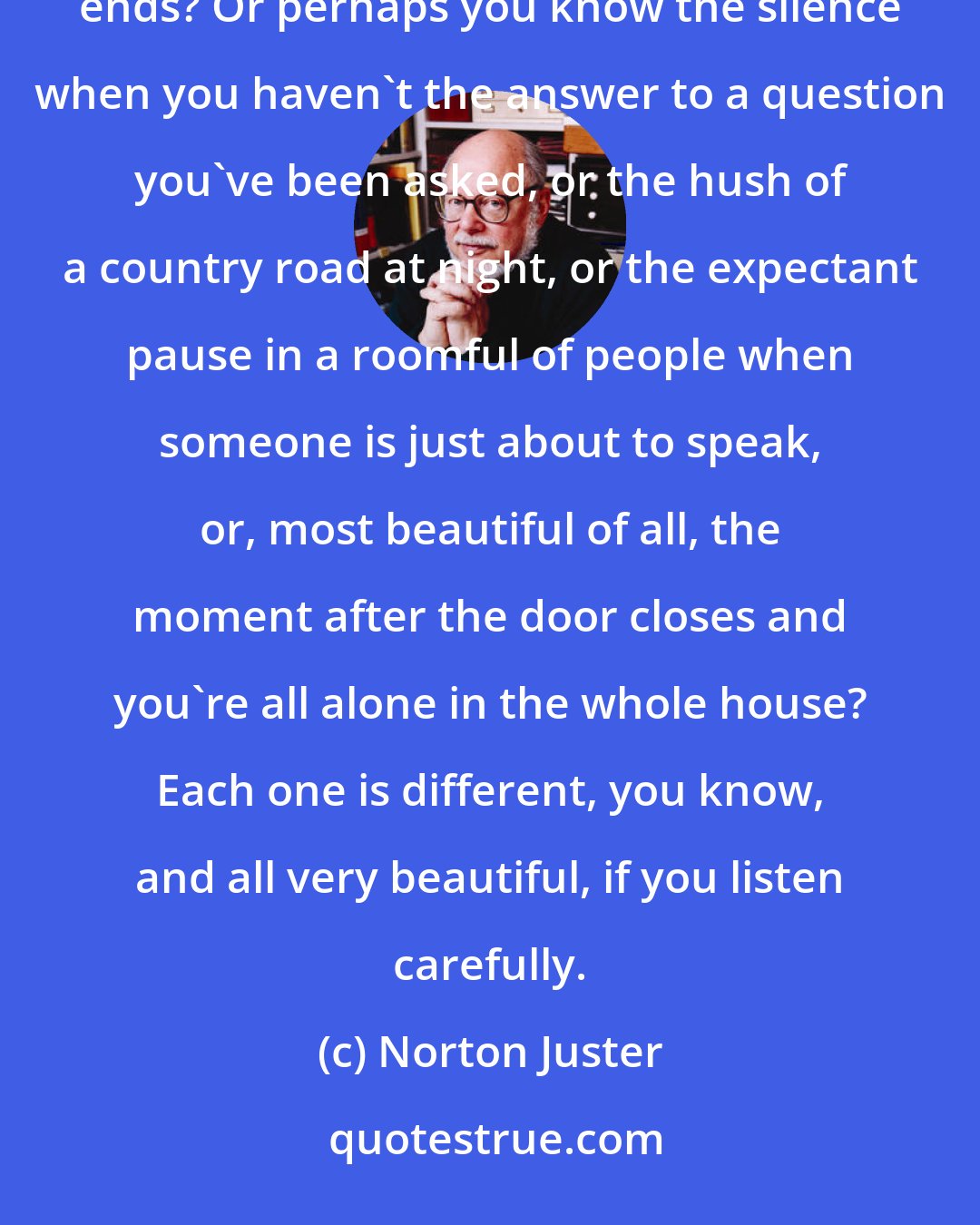 Norton Juster: Have you ever heard the wonderful silence just before the dawn? Or the quiet and calm just as a storm ends? Or perhaps you know the silence when you haven't the answer to a question you've been asked, or the hush of a country road at night, or the expectant pause in a roomful of people when someone is just about to speak, or, most beautiful of all, the moment after the door closes and you're all alone in the whole house? Each one is different, you know, and all very beautiful, if you listen carefully.