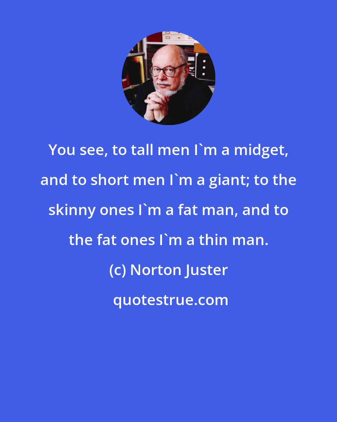 Norton Juster: You see, to tall men I'm a midget, and to short men I'm a giant; to the skinny ones I'm a fat man, and to the fat ones I'm a thin man.