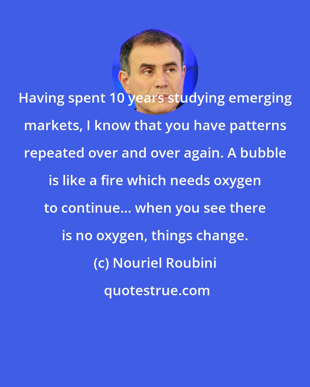 Nouriel Roubini: Having spent 10 years studying emerging markets, I know that you have patterns repeated over and over again. A bubble is like a fire which needs oxygen to continue... when you see there is no oxygen, things change.