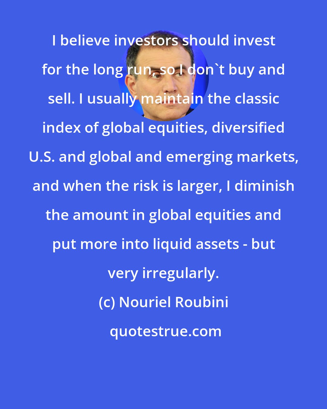 Nouriel Roubini: I believe investors should invest for the long run, so I don't buy and sell. I usually maintain the classic index of global equities, diversified U.S. and global and emerging markets, and when the risk is larger, I diminish the amount in global equities and put more into liquid assets - but very irregularly.