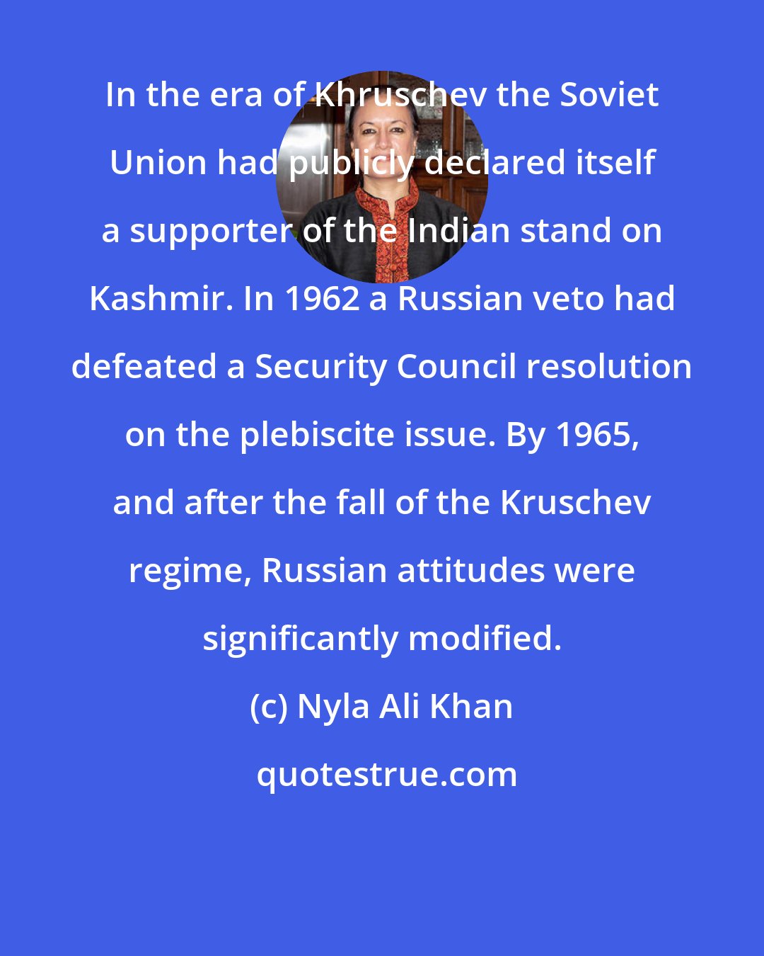 Nyla Ali Khan: In the era of Khruschev the Soviet Union had publicly declared itself a supporter of the Indian stand on Kashmir. In 1962 a Russian veto had defeated a Security Council resolution on the plebiscite issue. By 1965, and after the fall of the Kruschev regime, Russian attitudes were significantly modified.