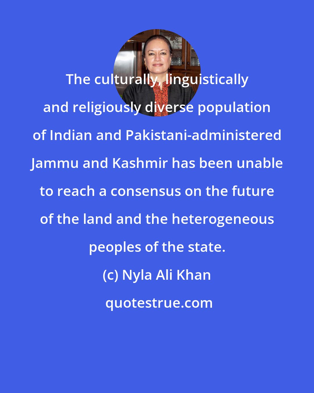 Nyla Ali Khan: The culturally, linguistically and religiously diverse population of Indian and Pakistani-administered Jammu and Kashmir has been unable to reach a consensus on the future of the land and the heterogeneous peoples of the state.