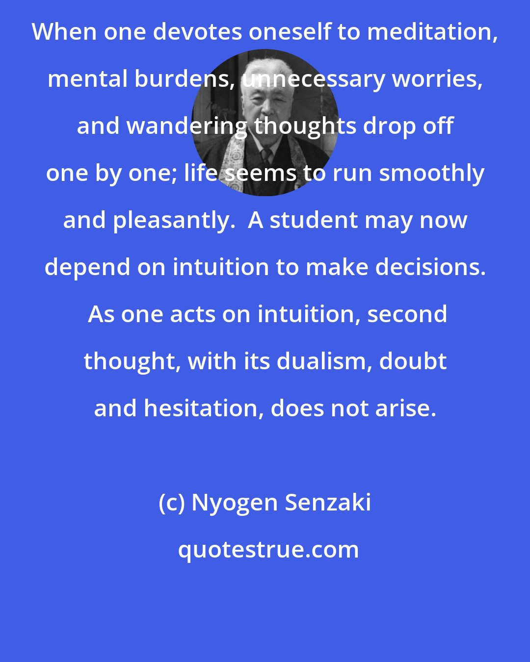 Nyogen Senzaki: When one devotes oneself to meditation, mental burdens, unnecessary worries, and wandering thoughts drop off one by one; life seems to run smoothly and pleasantly.  A student may now depend on intuition to make decisions.  As one acts on intuition, second thought, with its dualism, doubt and hesitation, does not arise.