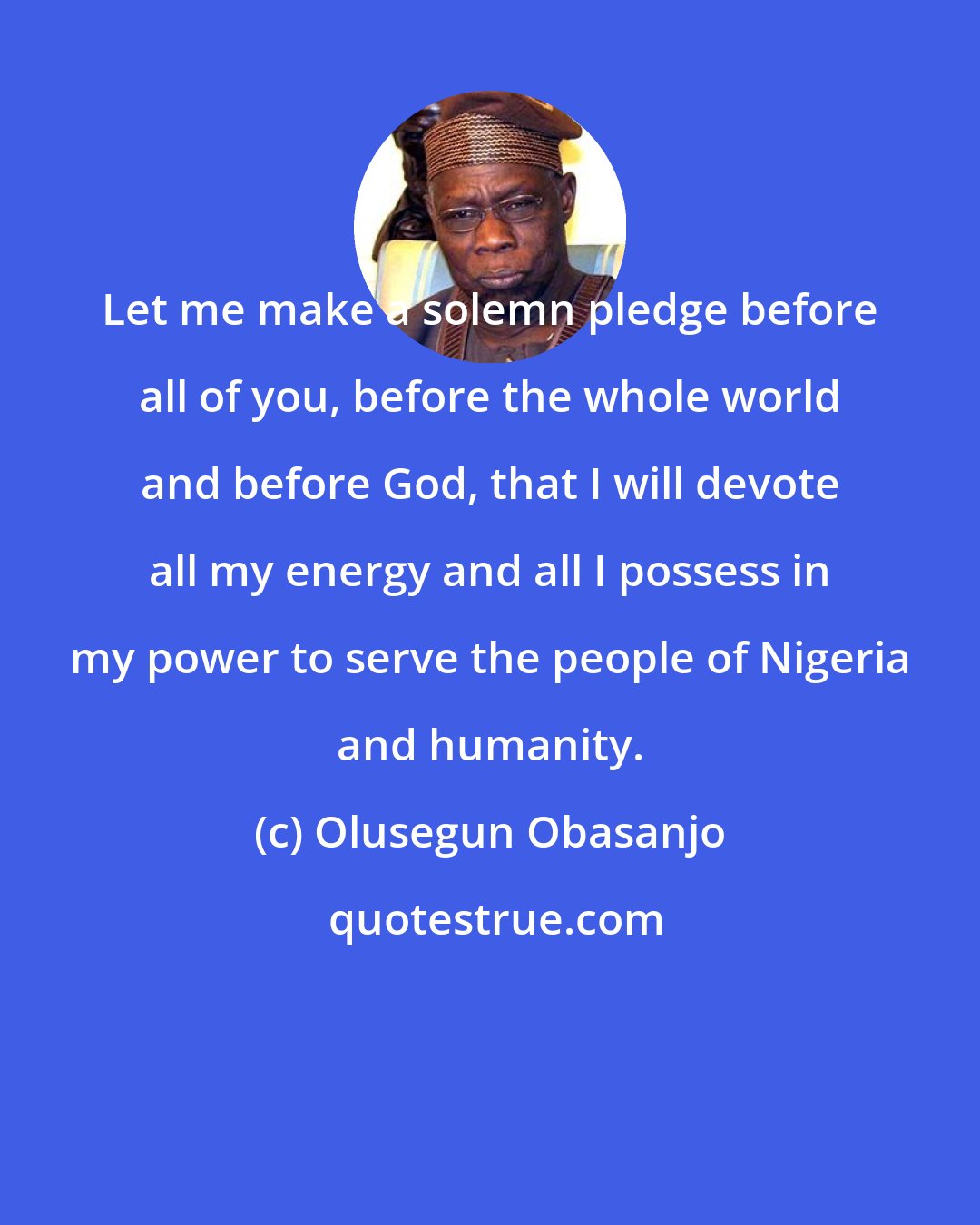 Olusegun Obasanjo: Let me make a solemn pledge before all of you, before the whole world and before God, that I will devote all my energy and all I possess in my power to serve the people of Nigeria and humanity.