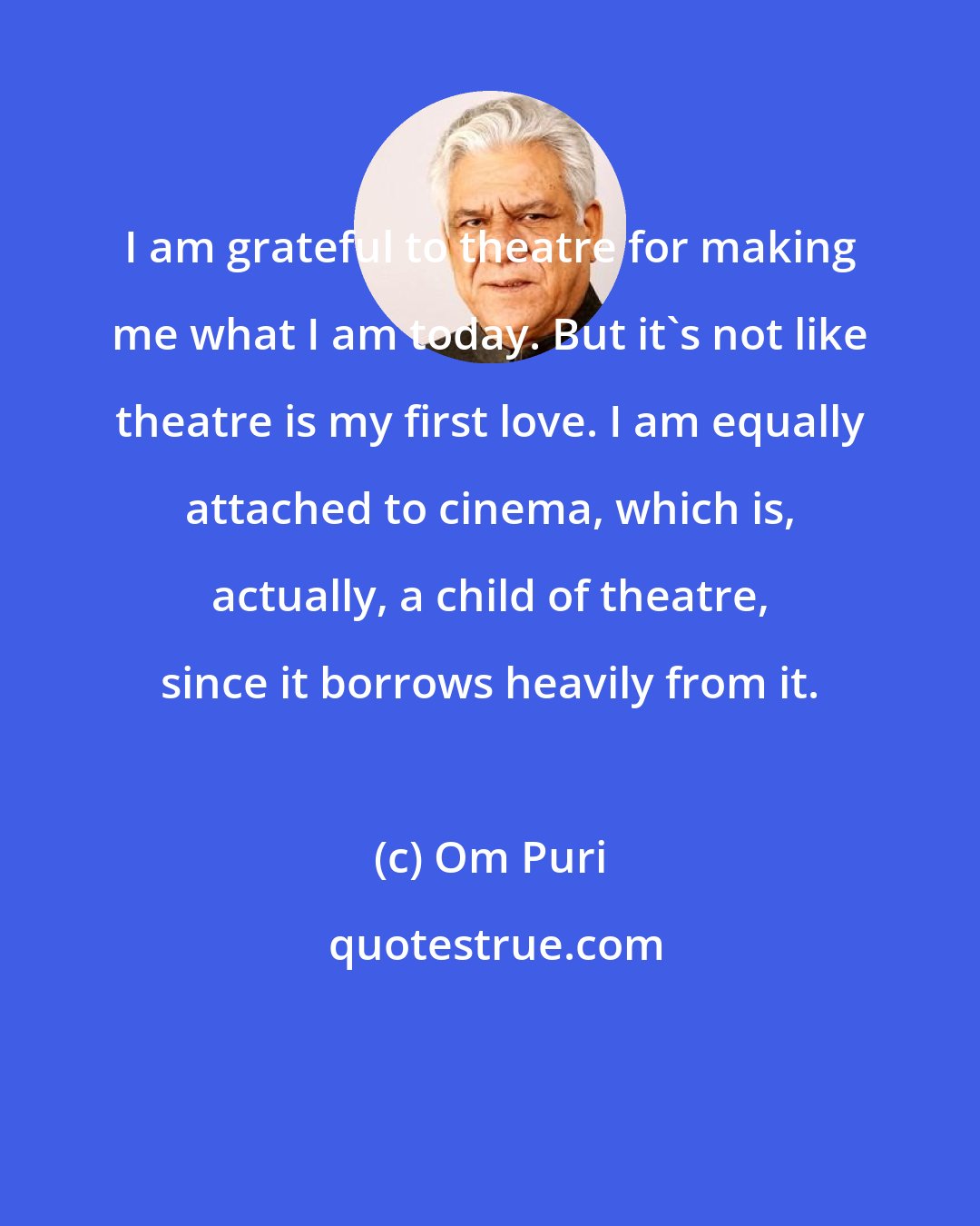 Om Puri: I am grateful to theatre for making me what I am today. But it's not like theatre is my first love. I am equally attached to cinema, which is, actually, a child of theatre, since it borrows heavily from it.