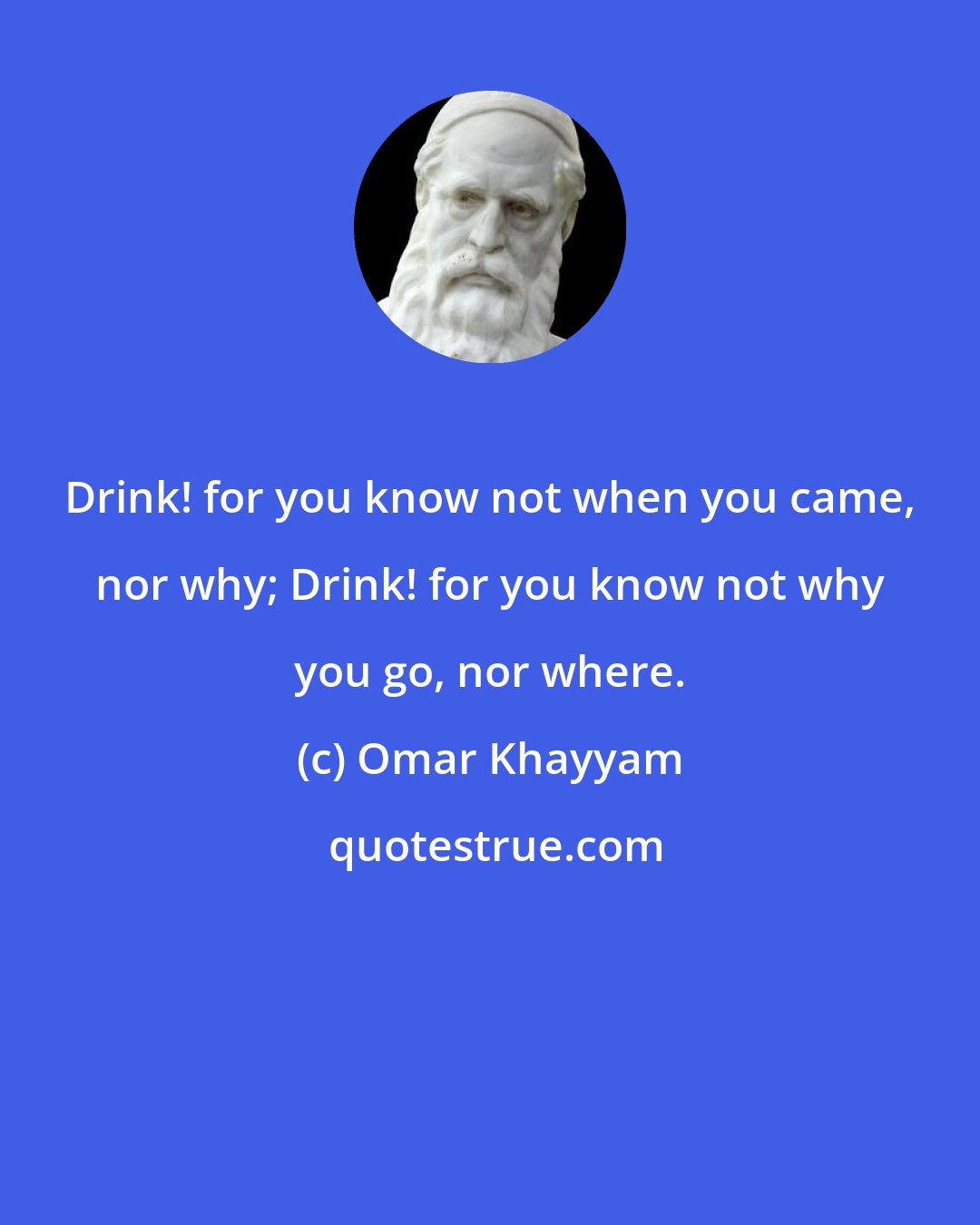 Omar Khayyam: Drink! for you know not when you came, nor why; Drink! for you know not why you go, nor where.