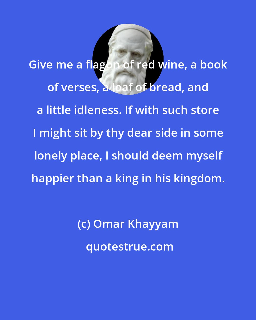 Omar Khayyam: Give me a flagon of red wine, a book of verses, a loaf of bread, and a little idleness. If with such store I might sit by thy dear side in some lonely place, I should deem myself happier than a king in his kingdom.